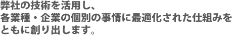 弊社の技術を活用し、各業種・企業の個別の事情に最適化された仕組みをともに創り出します。
