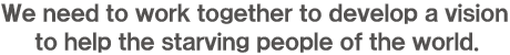 We need to work together to develop a vision to help the starving people of the world.